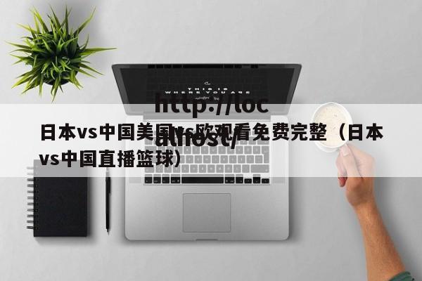日本vs中国美国vs欧观看免费完整(日本vs中国直播篮球)